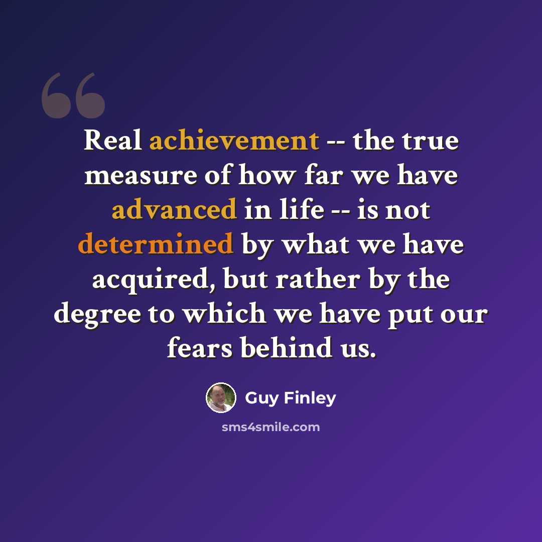 “Real achievement -- the true measure of how far we have advanced in life -- is not determined by what we have acquired, but rather by the degree to which we have put our fears behind us.” quote by Guy Finley