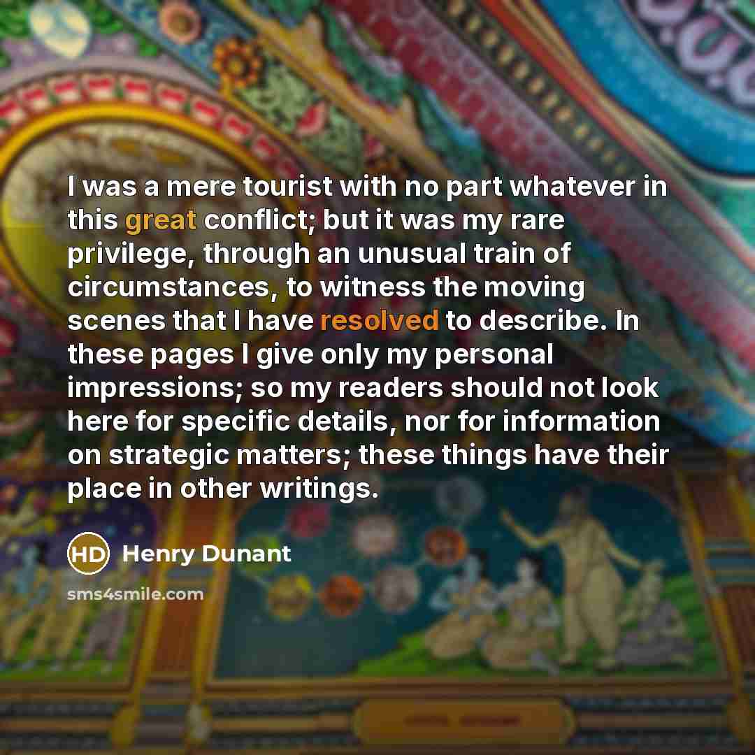 “I was a mere tourist with no part whatever in this great conflict; but it was my rare privilege, through an unusual train of circumstances, to witness the moving scenes that I have resolved to describe. In these pages I give only my personal impressions; so my readers should not look here for…” quote by Henry Dunant