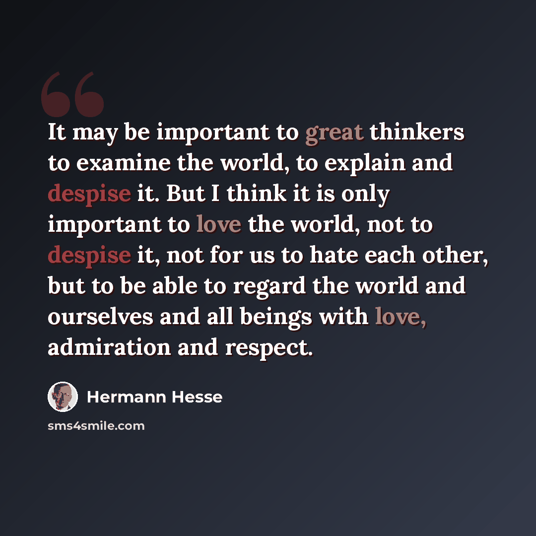 “It may be important to great thinkers to examine the world, to explain and despise it. But I think it is only important to love the world, not to despise it, not for us to hate each other, but to be able to regard the world and ourselves and all beings with love, admiration and respect.” quote by Hermann Hesse