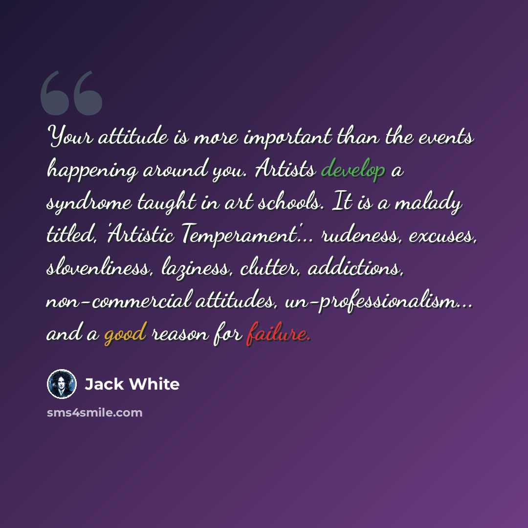 “Your attitude is more important than the events happening around you. Artists develop a syndrome taught in art schools. It is a malady titled, 'Artistic Temperament'... rudeness, excuses, slovenliness, laziness, clutter, addictions, non-commercial attitudes, un-professionalism... and a good reason…” quote by Jack White