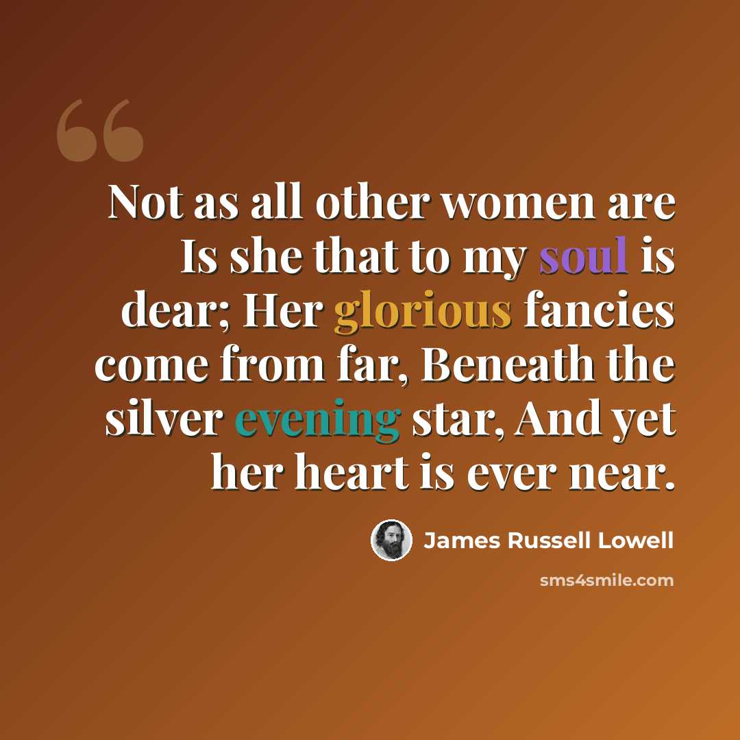 “Not as all other women are Is she that to my soul is dear; Her glorious fancies come from far, Beneath the silver evening star, And yet her heart is ever near.” quote by James Russell Lowell
