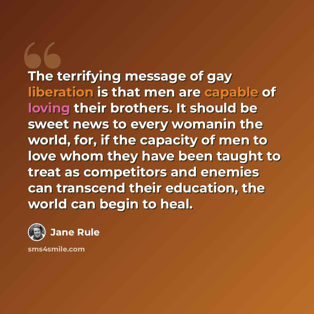 “The terrifying message of gay liberation is that men are capable of loving their brothers. It should be sweet news to every womanin the world, for, if the capacity of men to love whom they have been taught to treat as competitors and enemies can transcend their education, the world can begin to…” quote by Jane Rule