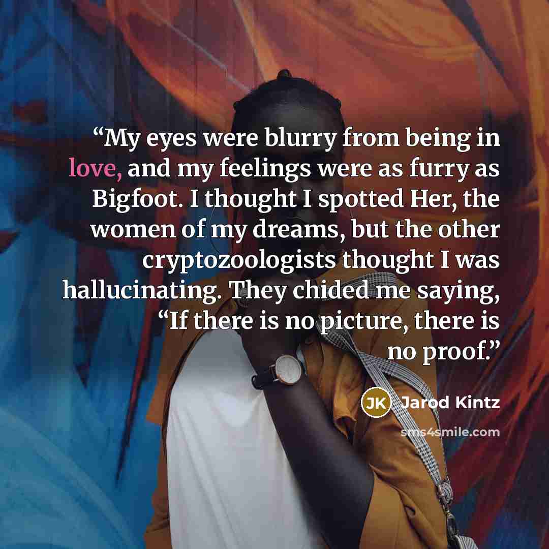 “My eyes were blurry from being in love, and my feelings were as furry as Bigfoot. I thought I spotted Her, the women of my dreams, but the other cryptozoologists thought I was hallucinating. They chided me saying, “If there is no picture, there is no proof.” quote by Jarod Kintz
