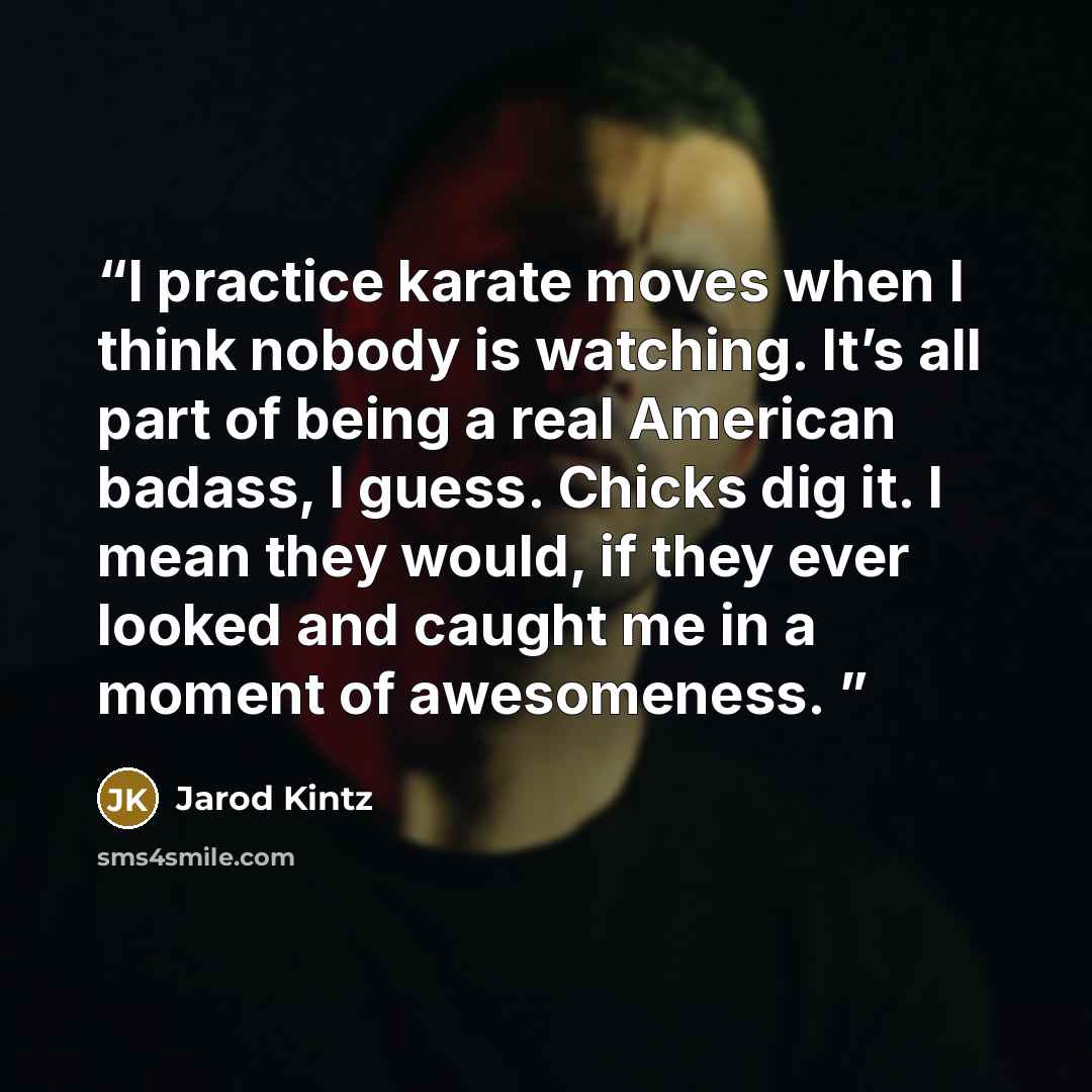 “I practice karate moves when I think nobody is watching. It’s all part of being a real American badass, I guess. Chicks dig it. I mean they would, if they ever looked and caught me in a moment of awesomeness.” quote by Jarod Kintz