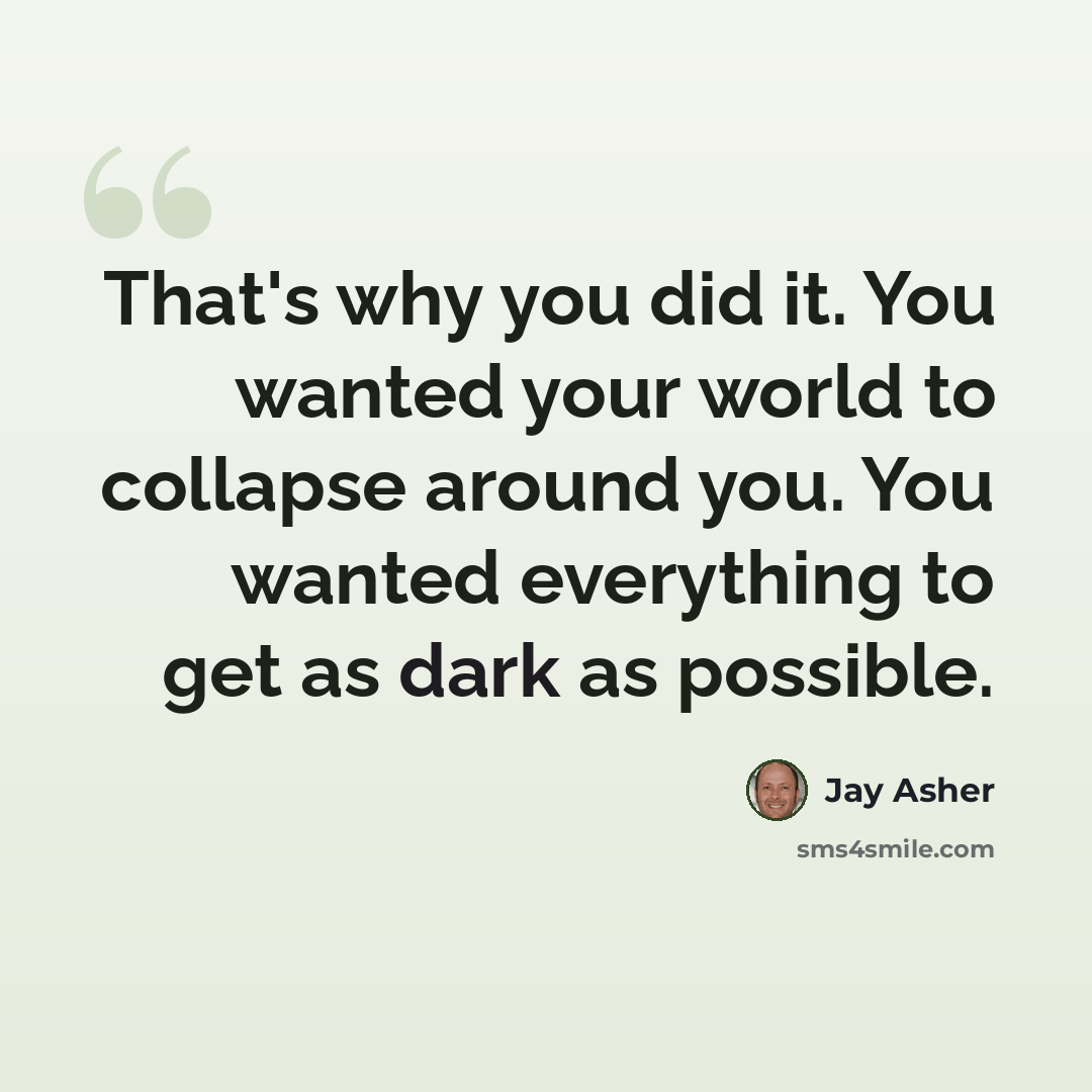 “That's why you did it. You wanted your world to collapse around you. You wanted everything to get as dark as possible.” quote by Jay Asher
