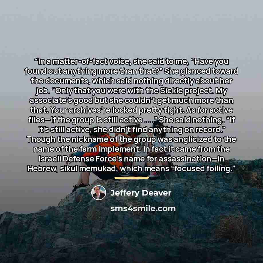 “In a matter-of-fact voice, she said to me, “Have you found out anything more than that?” She glanced toward the documents, which said nothing directly about her job. “Only that you were with the Sickle project. My associate’s good but she couldn’t get much more than that. Your archives’re locked…” quote by Jeffery Deaver