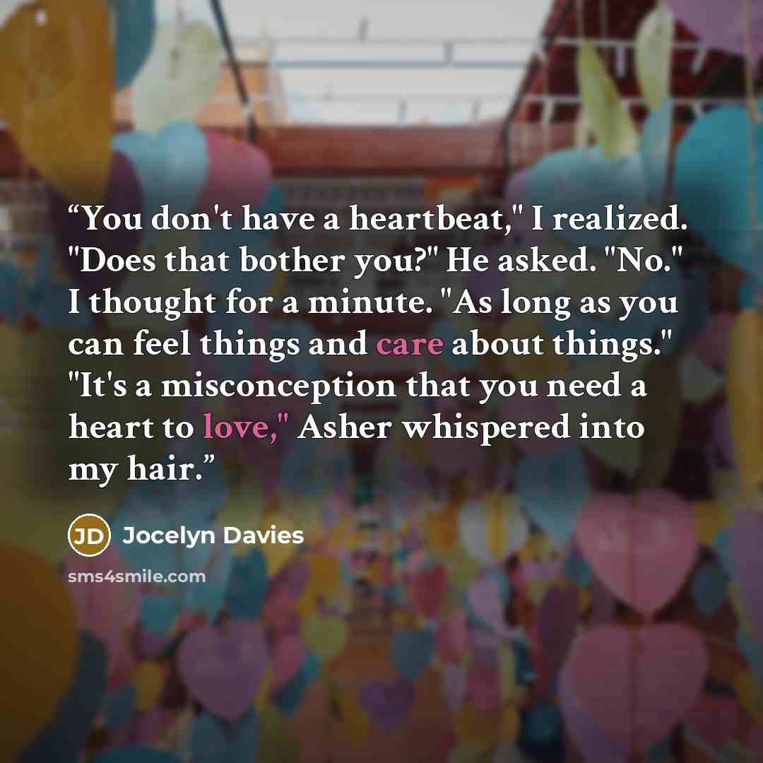 “You don't have a heartbeat," I realized. "Does that bother you?" He asked. "No." I thought for a minute. "As long as you can feel things and care about things." "It's a misconception that you need a heart to love," Asher whispered into my hair.” quote by Jocelyn Davies