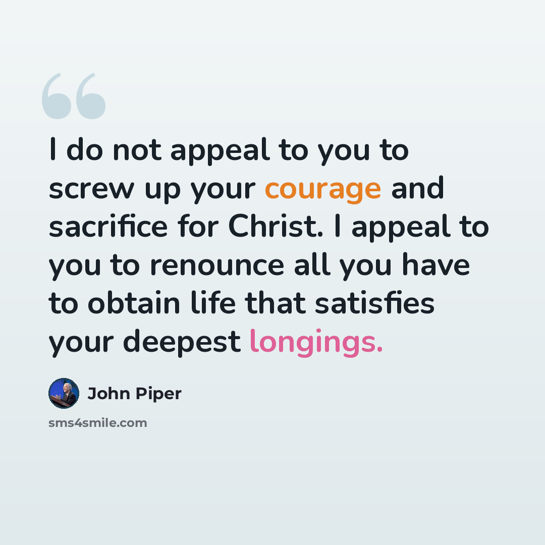 “I do not appeal to you to screw up your courage and sacrifice for Christ. I appeal to you to renounce all you have to obtain life that satisfies your deepest longings.” quote by John Piper