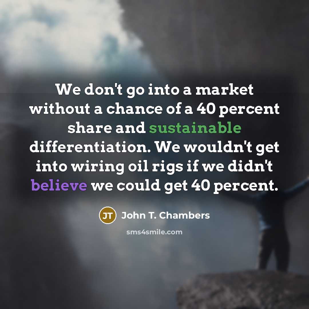 “We don't go into a market without a chance of a 40 percent share and sustainable differentiation. We wouldn't get into wiring oil rigs if we didn't believe we could get 40 percent.” quote by John T. Chambers