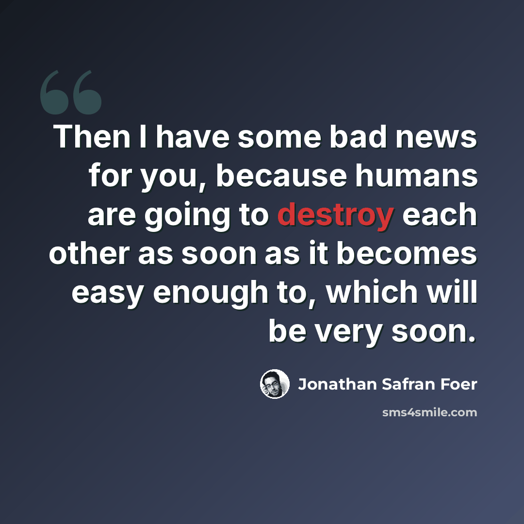 “Then I have some bad news for you, because humans are going to destroy each other as soon as it becomes easy enough to, which will be very soon.” quote by Jonathan Safran Foer