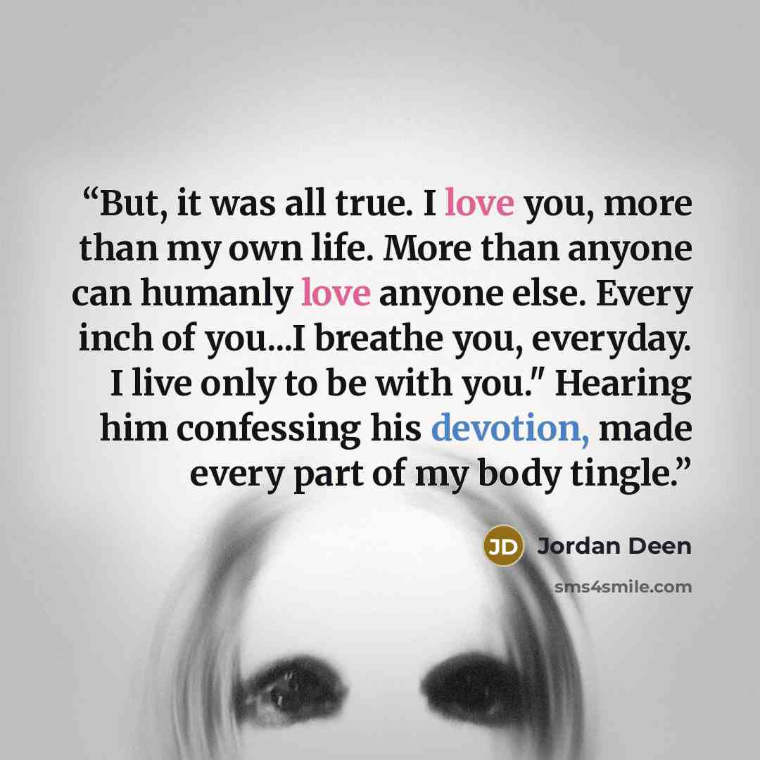 “But, it was all true. I love you, more than my own life. More than anyone can humanly love anyone else. Every inch of you...I breathe you, everyday. I live only to be with you." Hearing him confessing his devotion, made every part of my body tingle.” quote by Jordan Deen