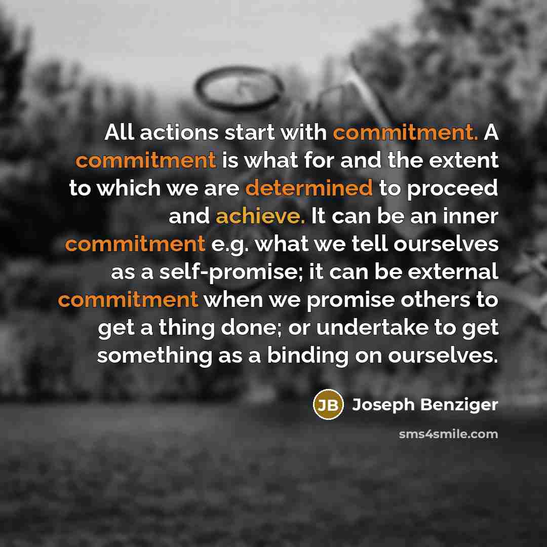 “All actions start with commitment. A commitment is what for and the extent to which we are determined to proceed and achieve. It can be an inner commitment e.g. what we tell ourselves as a self-promise; it can be external commitment when we promise others to get a thing done; or undertake to get…” quote by Joseph Benziger