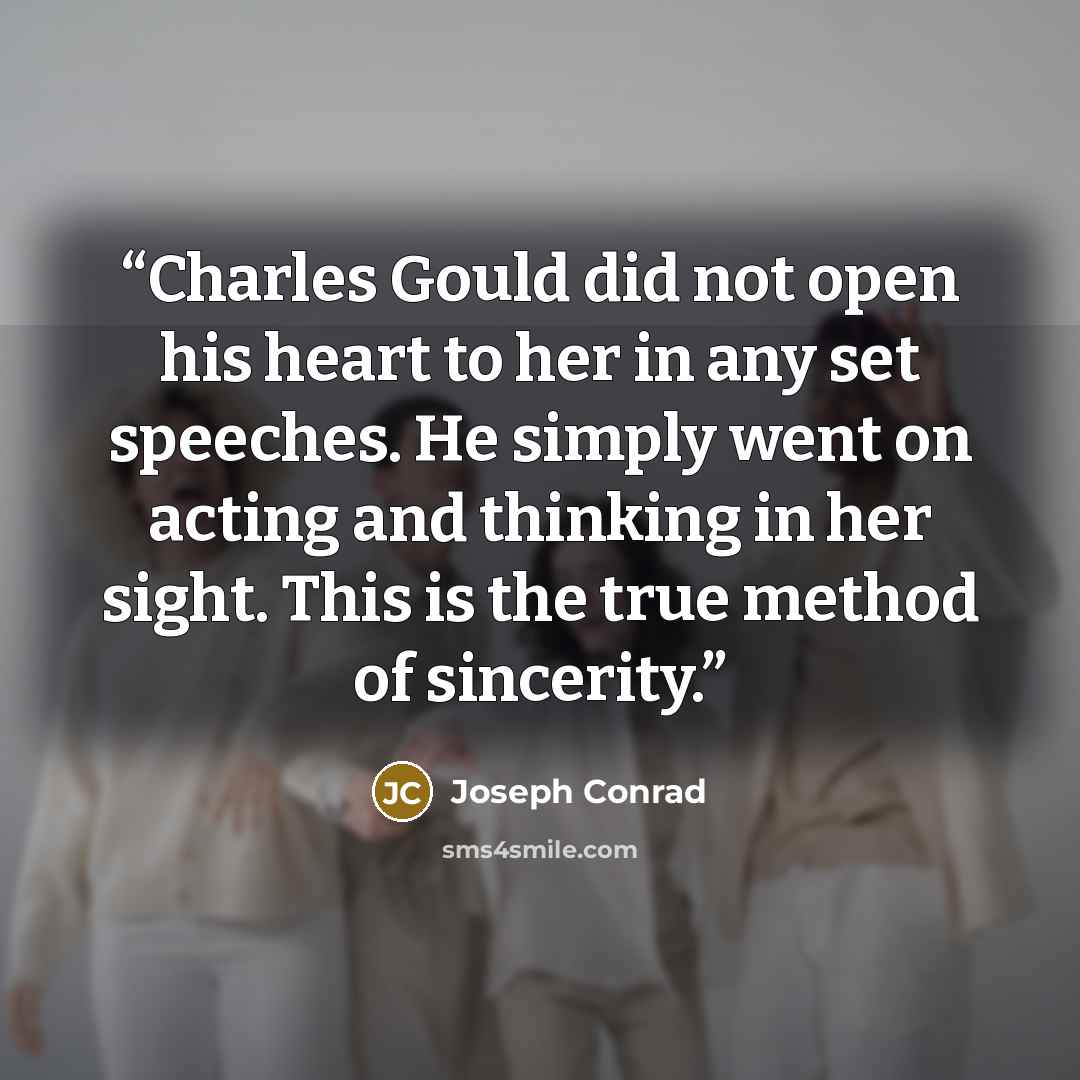 “Charles Gould did not open his heart to her in any set speeches. He simply went on acting and thinking in her sight. This is the true method of sincerity.” quote by Joseph Conrad