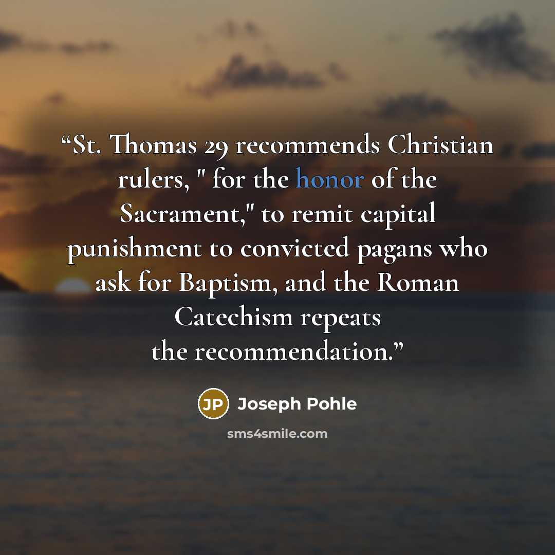 “St. Thomas 29 recommends Christian rulers, " for the honor of the Sacrament," to remit capital punishment to convicted pagans who ask for Baptism, and the Roman Catechism repeats the recommendation.” quote by Joseph Pohle