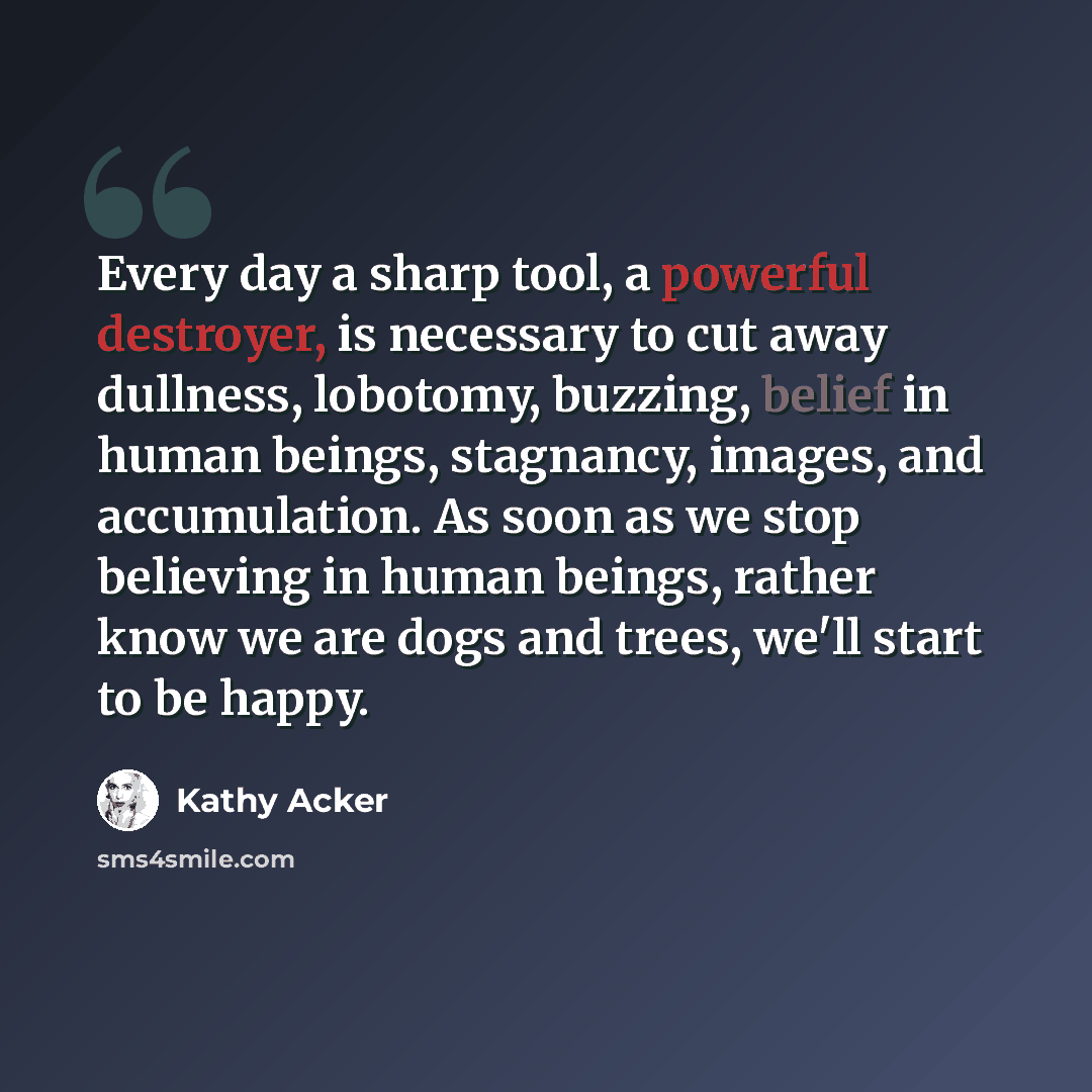 “Every day a sharp tool, a powerful destroyer, is necessary to cut away dullness, lobotomy, buzzing, belief in human beings, stagnancy, images, and accumulation. As soon as we stop believing in human beings, rather know we are dogs and trees, we'll start to be happy.” quote by Kathy Acker