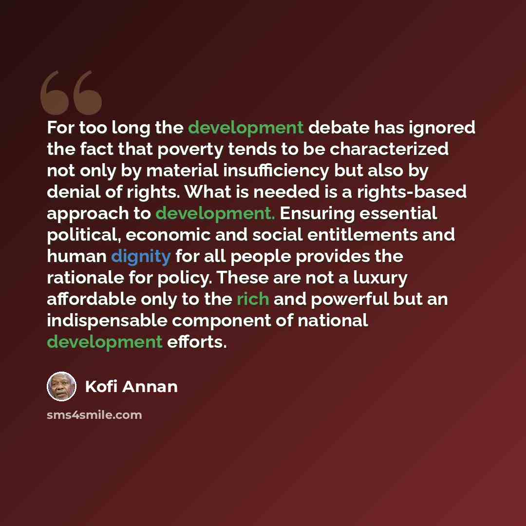 “For too long the development debate has ignored the fact that poverty tends to be characterized not only by material insufficiency but also by denial of rights. What is needed is a rights-based approach to development. Ensuring essential political, economic and social entitlements and human…” quote by Kofi Annan
