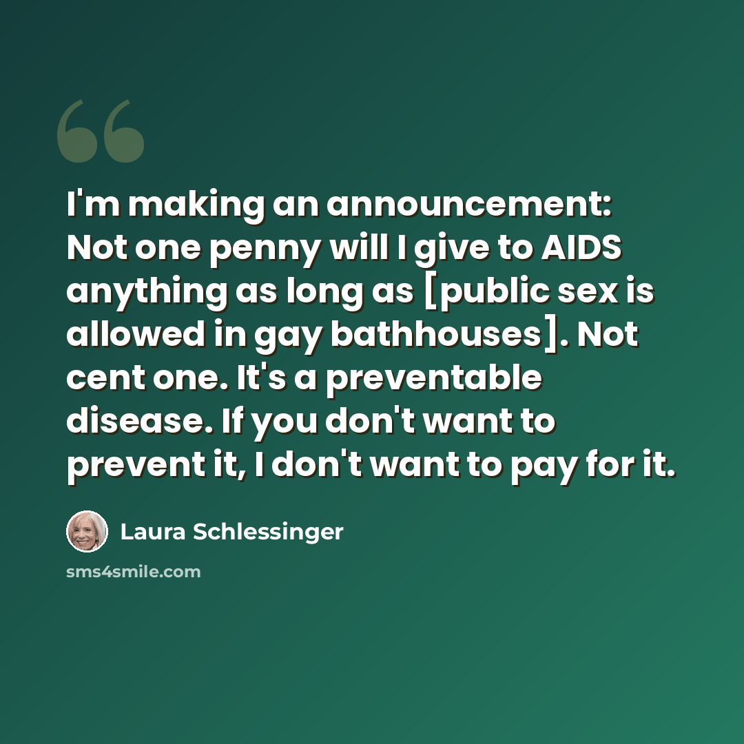 “I'm making an announcement: Not one penny will I give to AIDS anything as long as [public sex is allowed in gay bathhouses]. Not cent one. It's a preventable disease. If you don't want to prevent it, I don't want to pay for it.” quote by Laura Schlessinger