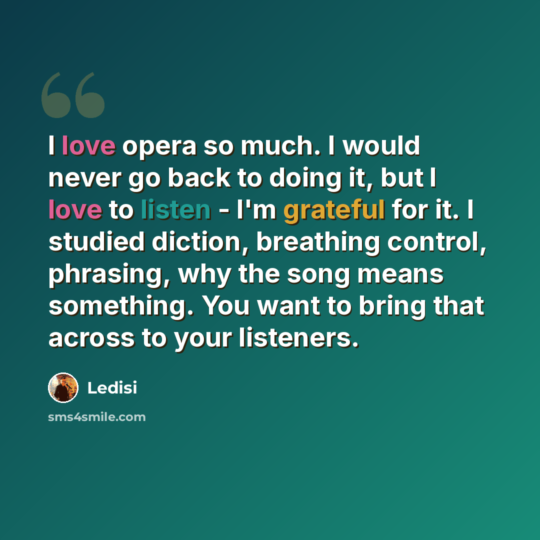 “I love opera so much. I would never go back to doing it, but I love to listen - I'm grateful for it. I studied diction, breathing control, phrasing, why the song means something. You want to bring that across to your listeners.” quote by Ledisi