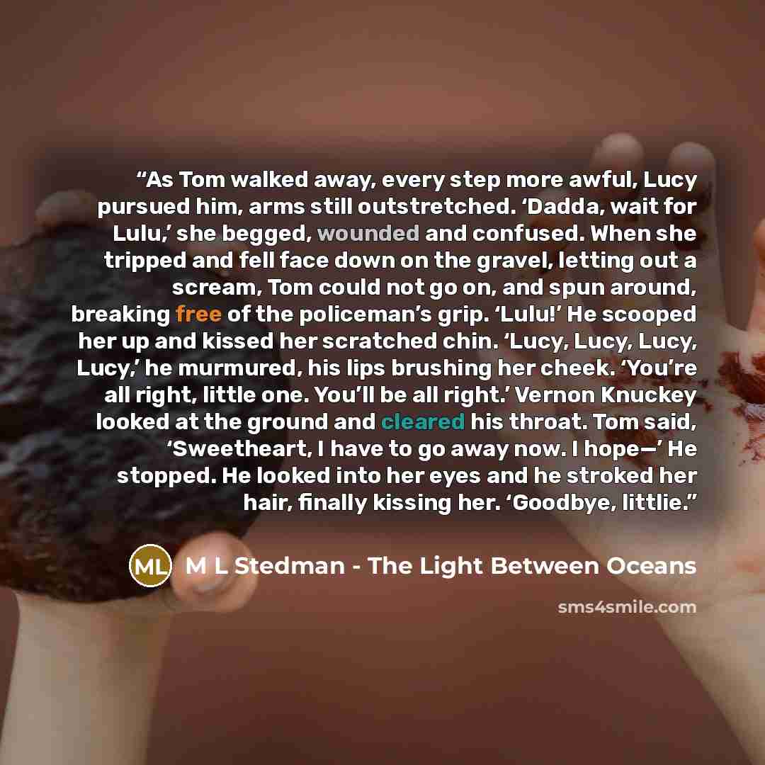 “As Tom walked away, every step more awful, Lucy pursued him, arms still outstretched. ‘Dadda, wait for Lulu,’ she begged, wounded and confused. When she tripped and fell face down on the gravel, letting out a scream, Tom could not go on, and spun around, breaking free of the policeman’s grip…” quote by M L Stedman - The Light Between Oceans