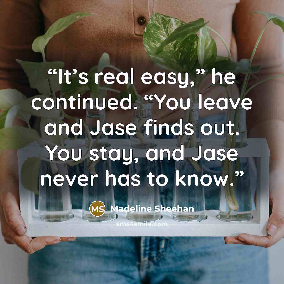 “It’s real easy,” he continued. “You leave and Jase finds out. You stay, and Jase never has to know.” quote by Madeline Sheehan