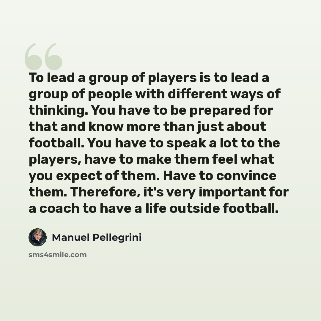 “To lead a group of players is to lead a group of people with different ways of thinking. You have to be prepared for that and know more than just about football. You have to speak a lot to the players, have to make them feel what you expect of them. Have to convince them. Therefore, it's very…” quote by Manuel Pellegrini