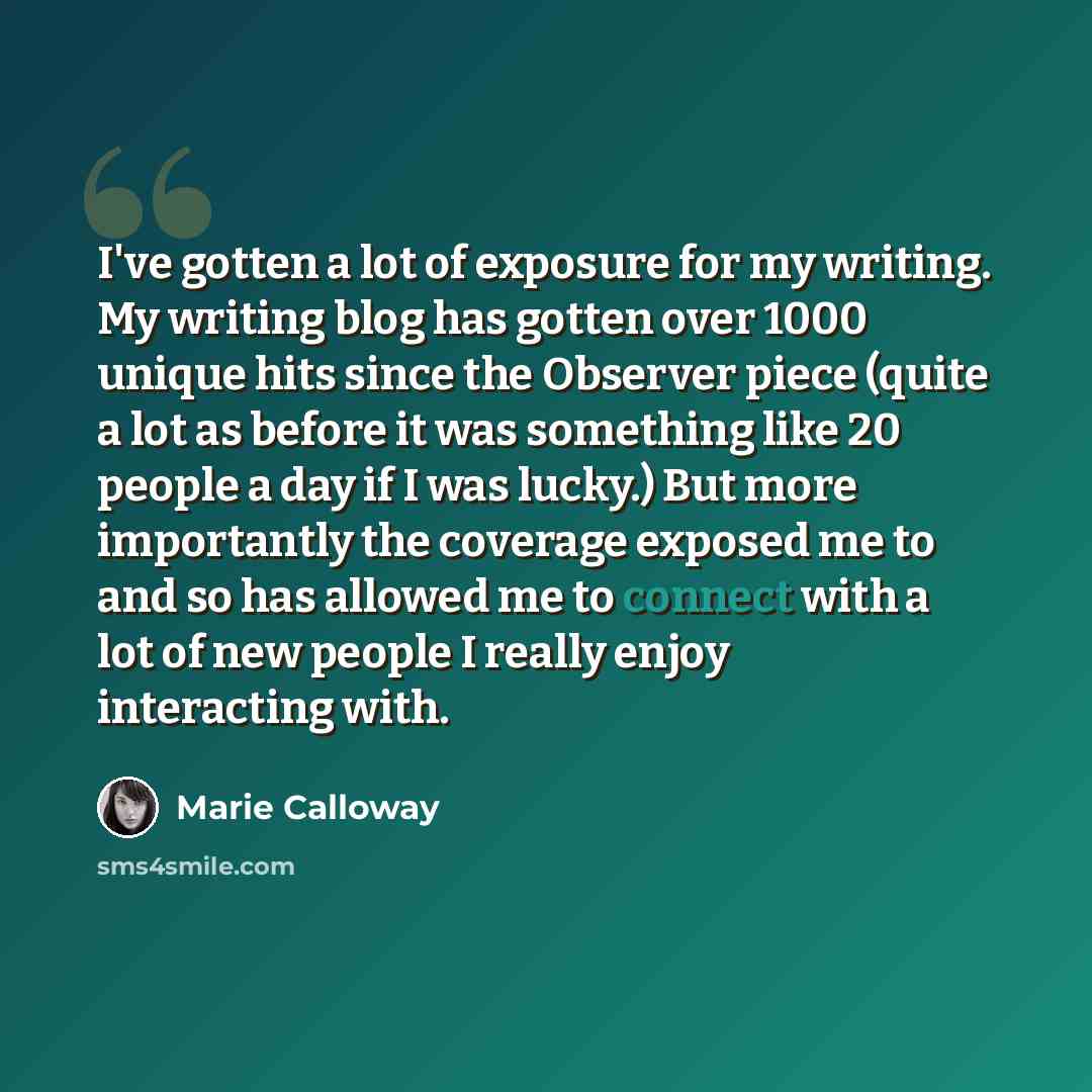 “I've gotten a lot of exposure for my writing. My writing blog has gotten over 1000 unique hits since the Observer piece (quite a lot as before it was something like 20 people a day if I was lucky.) But more importantly the coverage exposed me to and so has allowed me to connect with a lot of new…” quote by Marie Calloway