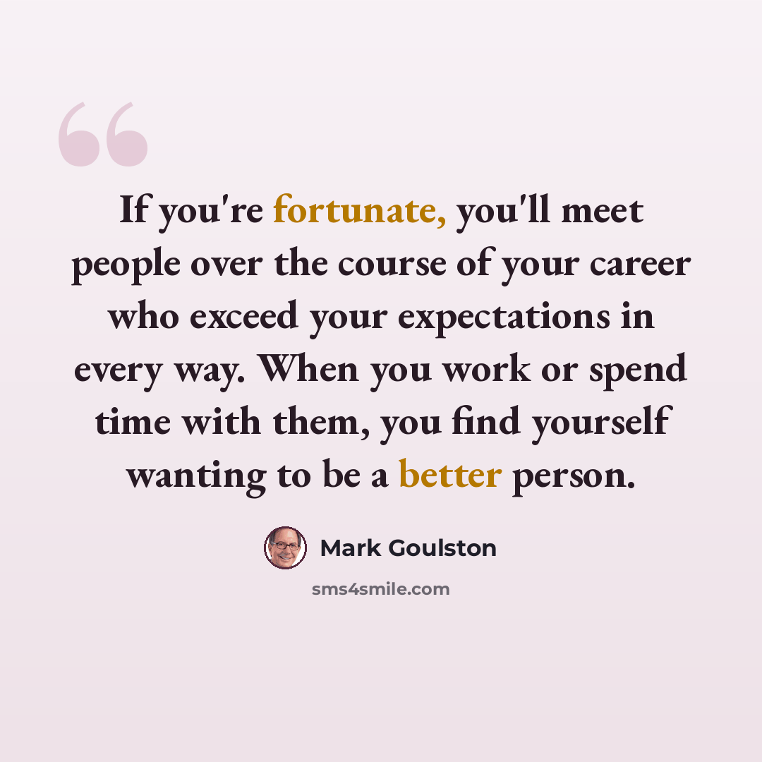 “If you're fortunate, you'll meet people over the course of your career who exceed your expectations in every way. When you work or spend time with them, you find yourself wanting to be a better person.” quote by Mark Goulston