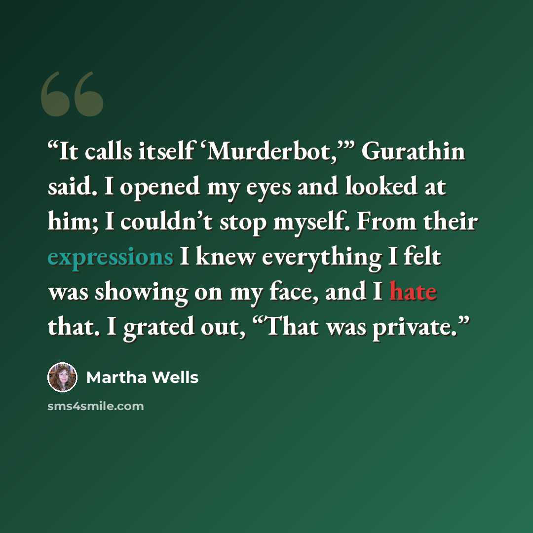“It calls itself ‘Murderbot,’” Gurathin said. I opened my eyes and looked at him; I couldn’t stop myself. From their expressions I knew everything I felt was showing on my face, and I hate that. I grated out, “That was private.” quote by Martha Wells