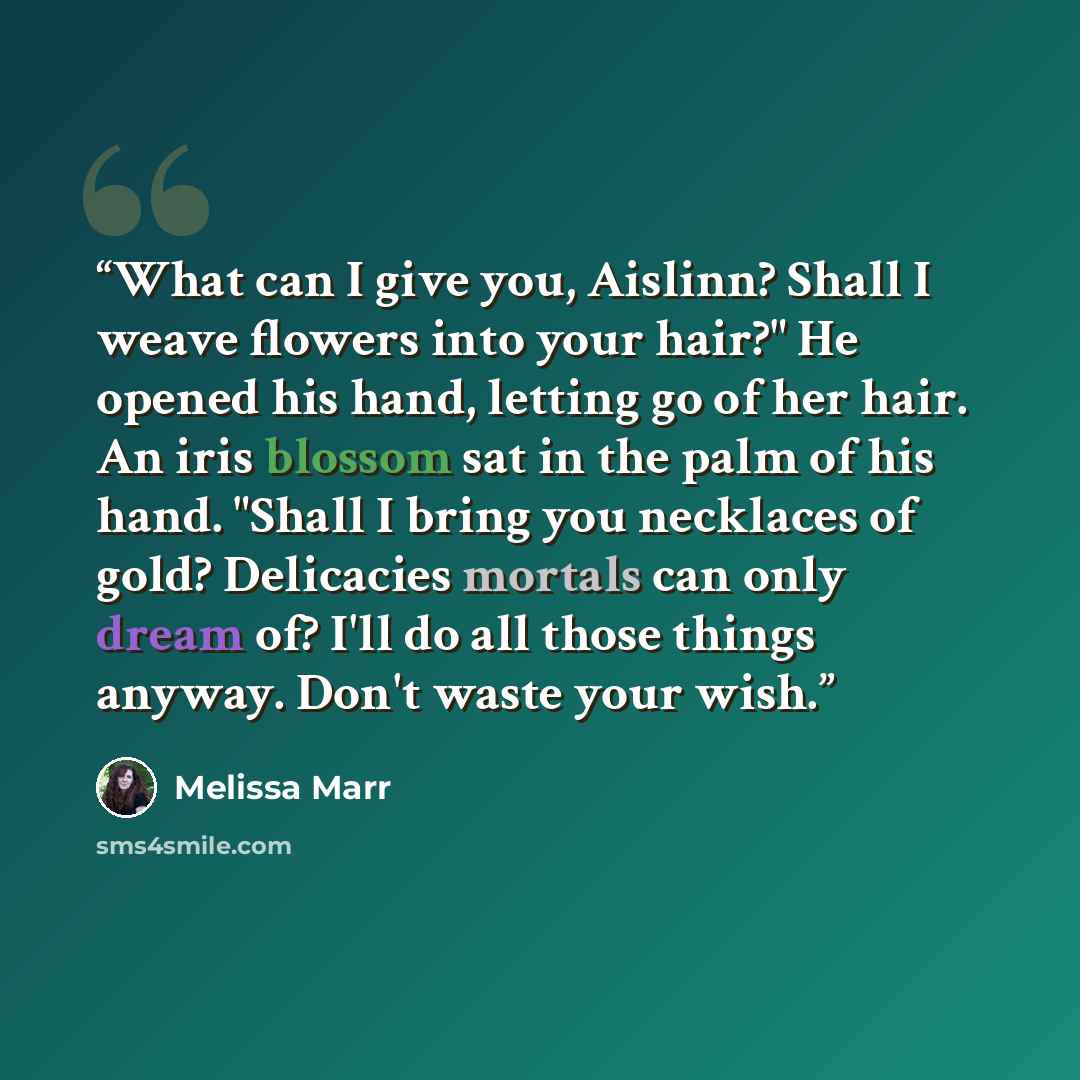 “What can I give you, Aislinn? Shall I weave flowers into your hair?" He opened his hand, letting go of her hair. An iris blossom sat in the palm of his hand. "Shall I bring you necklaces of gold? Delicacies mortals can only dream of? I'll do all those things anyway. Don't waste your wish.” quote by Melissa Marr