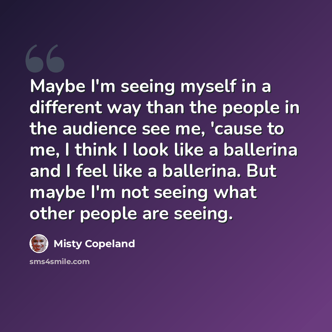 “Maybe I'm seeing myself in a different way than the people in the audience see me, 'cause to me, I think I look like a ballerina and I feel like a ballerina. But maybe I'm not seeing what other people are seeing.” quote by Misty Copeland