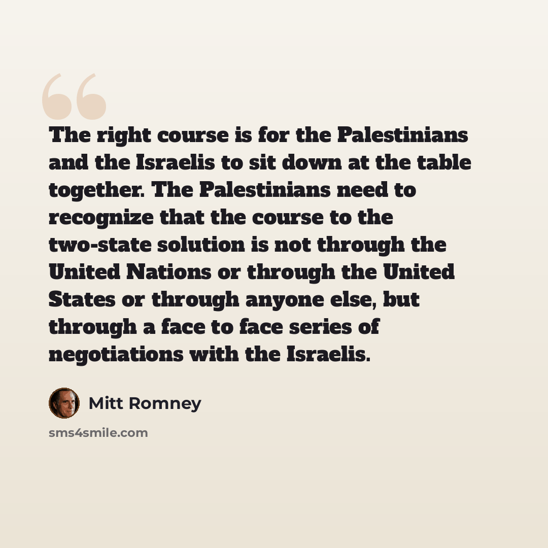 “The right course is for the Palestinians and the Israelis to sit down at the table together. The Palestinians need to recognize that the course to the two-state solution is not through the United Nations or through the United States or through anyone else, but through a face to face series of…” quote by Mitt Romney