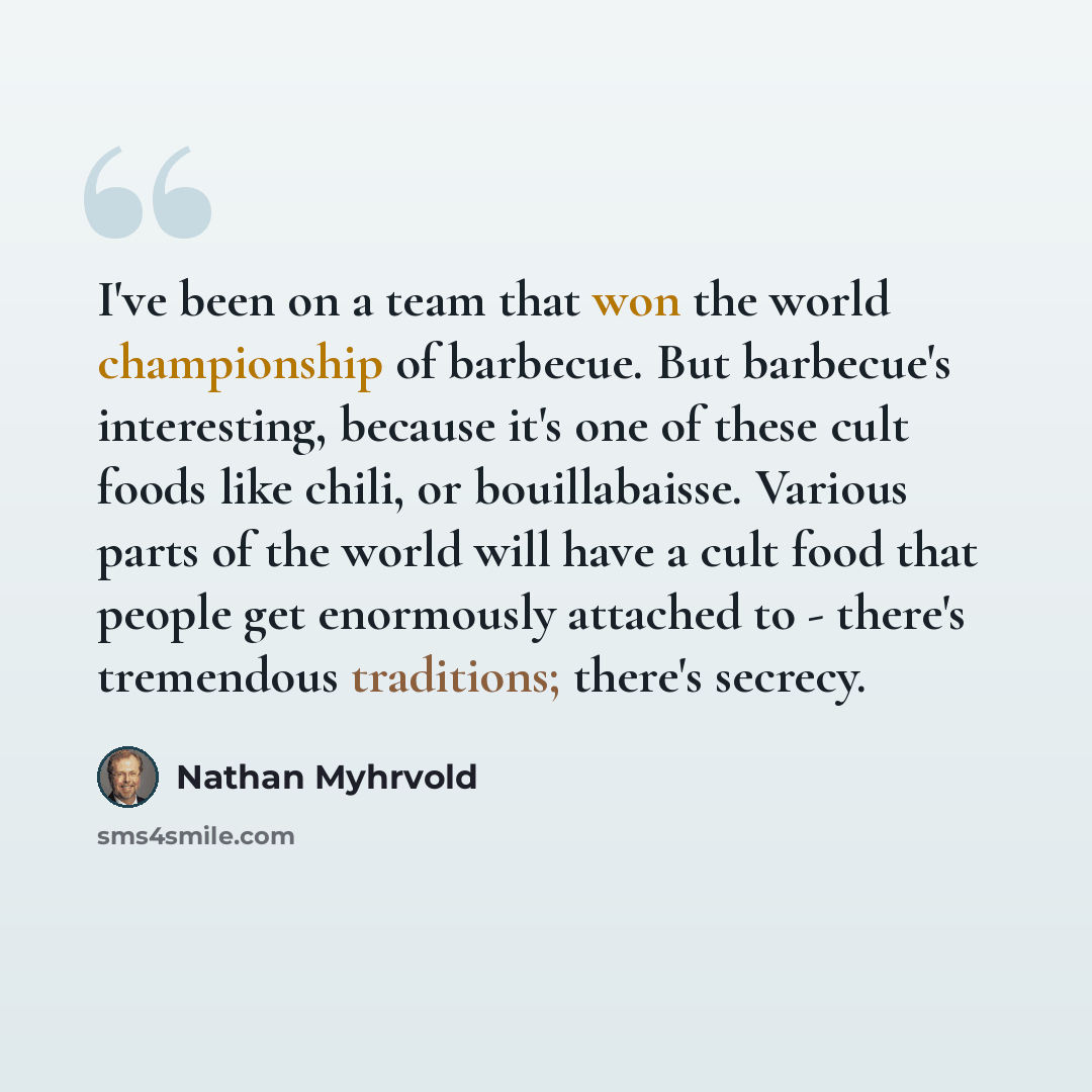 “I've been on a team that won the world championship of barbecue. But barbecue's interesting, because it's one of these cult foods like chili, or bouillabaisse. Various parts of the world will have a cult food that people get enormously attached to - there's tremendous traditions; there's secrecy.” quote by Nathan Myhrvold