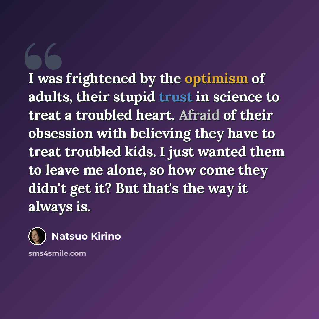 “I was frightened by the optimism of adults, their stupid trust in science to treat a troubled heart. Afraid of their obsession with believing they have to treat troubled kids. I just wanted them to leave me alone, so how come they didn't get it? But that's the way it always is.” quote by Natsuo Kirino