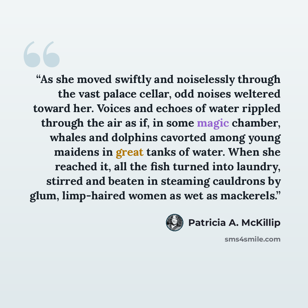 “As she moved swiftly and noiselessly through the vast palace cellar, odd noises weltered toward her. Voices and echoes of water rippled through the air as if, in some magic chamber, whales and dolphins cavorted among young maidens in great tanks of water. When she reached it, all the fish turned…” quote by Patricia A. McKillip