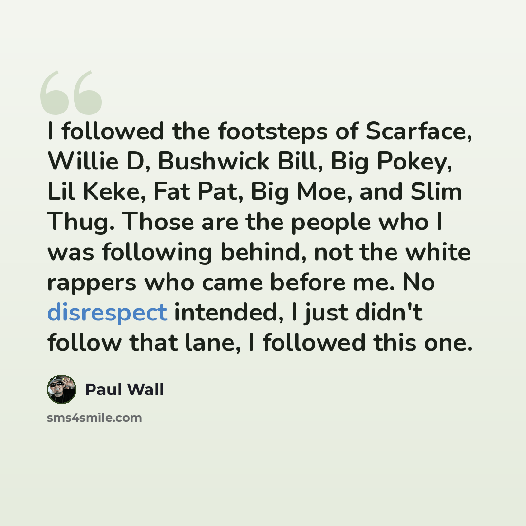 “I followed the footsteps of Scarface, Willie D, Bushwick Bill, Big Pokey, Lil Keke, Fat Pat, Big Moe, and Slim Thug. Those are the people who I was following behind, not the white rappers who came before me. No disrespect intended, I just didn't follow that lane, I followed this one.” quote by Paul Wall