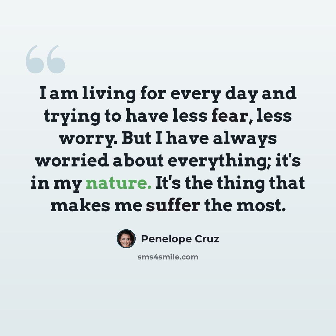 “I am living for every day and trying to have less fear, less worry. But I have always worried about everything; it's in my nature. It's the thing that makes me suffer the most.” quote by Penelope Cruz