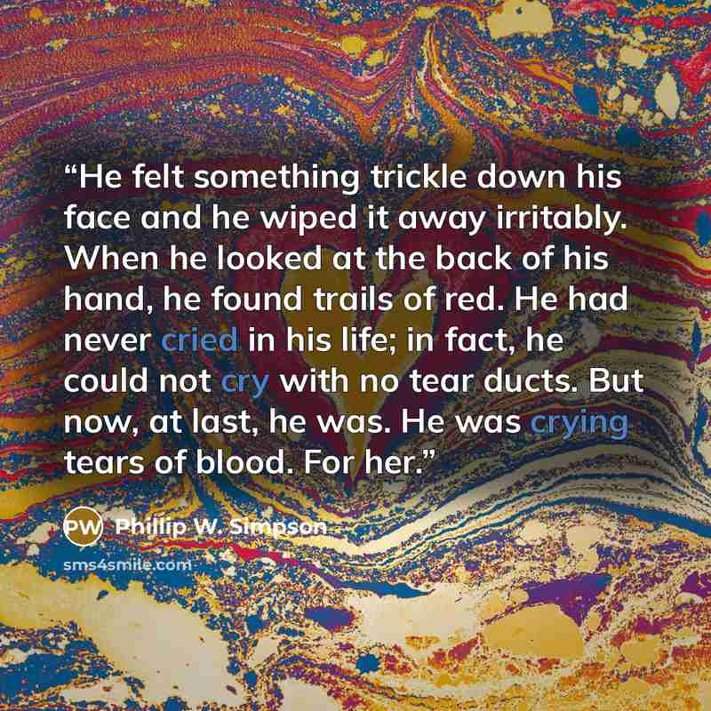 “He felt something trickle down his face and he wiped it away irritably. When he looked at the back of his hand, he found trails of red. He had never cried in his life; in fact, he could not cry with no tear ducts. But now, at last, he was. He was crying tears of blood. For her.” quote by Phillip W. Simpson