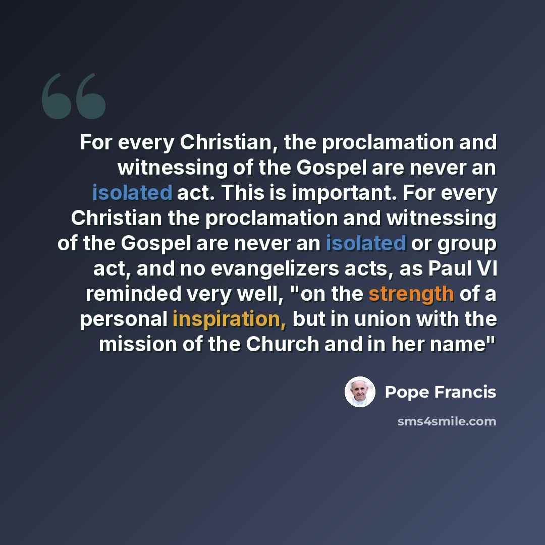“For every Christian, the proclamation and witnessing of the Gospel are never an isolated act. This is important. For every Christian the proclamation and witnessing of the Gospel are never an isolated or group act, and no evangelizers acts, as Paul VI reminded very well, "on the strength of a…” quote by Pope Francis