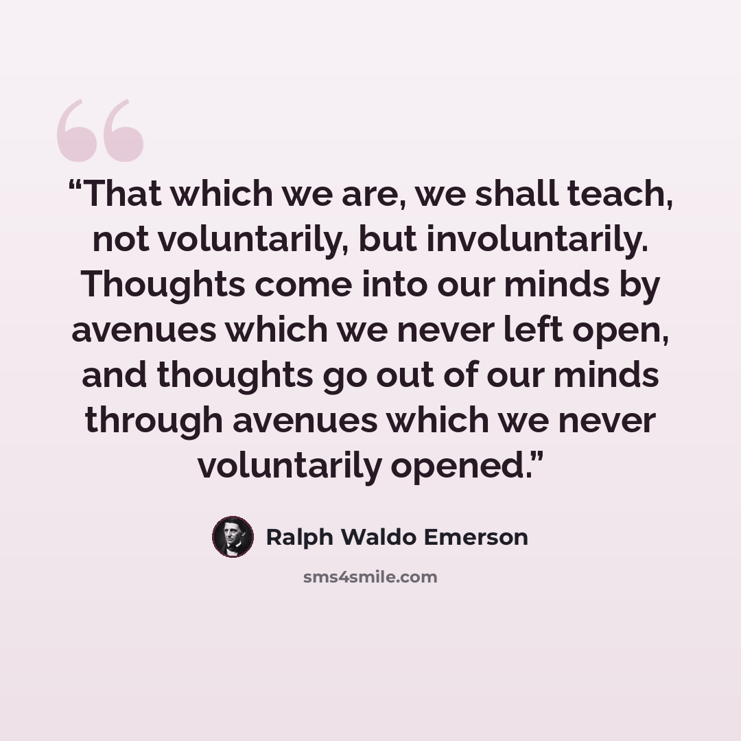 “That which we are, we shall teach, not voluntarily, but involuntarily. Thoughts come into our minds by avenues which we never left open, and thoughts go out of our minds through avenues which we never voluntarily opened.” quote by Ralph Waldo Emerson