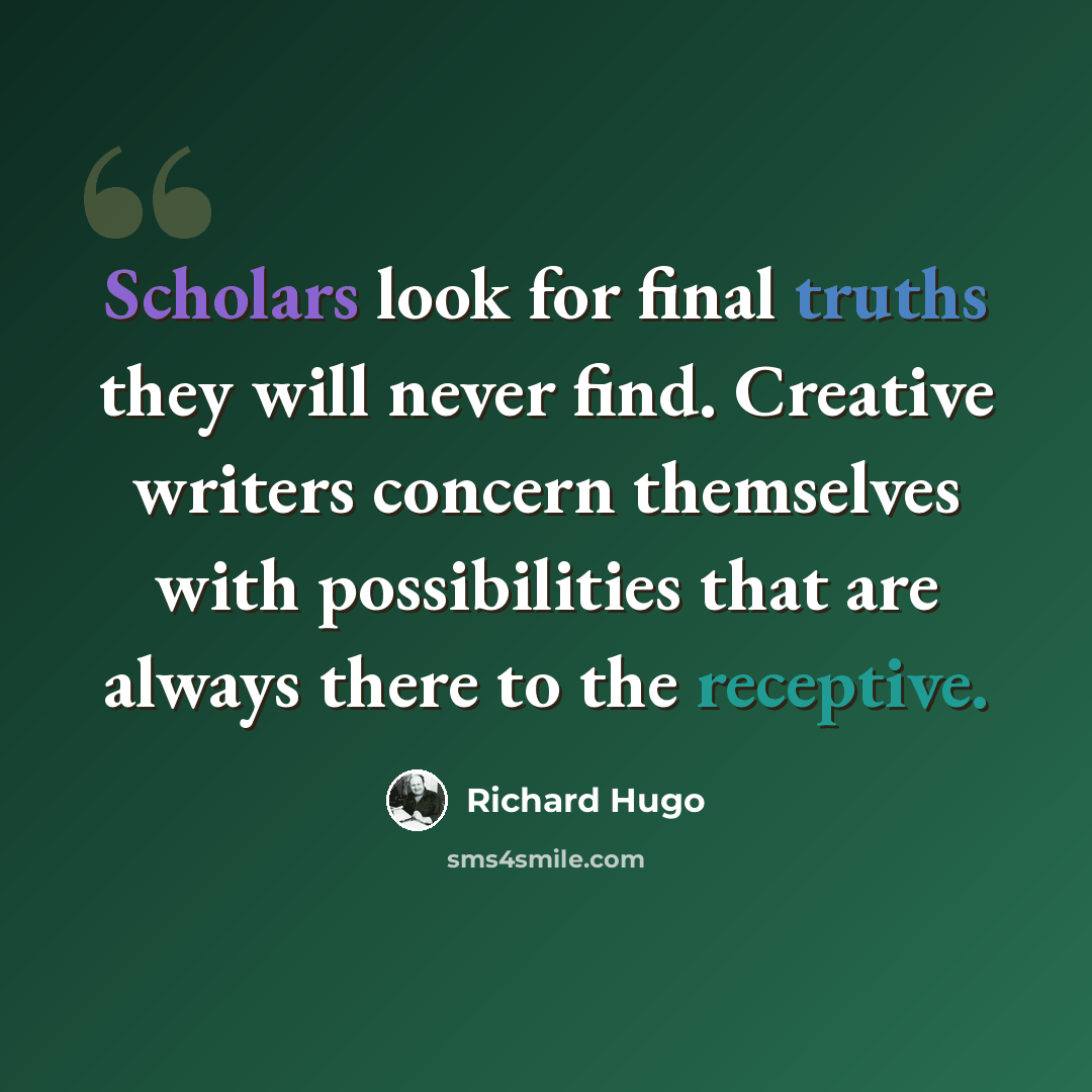 “Scholars look for final truths they will never find. Creative writers concern themselves with possibilities that are always there to the receptive.” quote by Richard Hugo