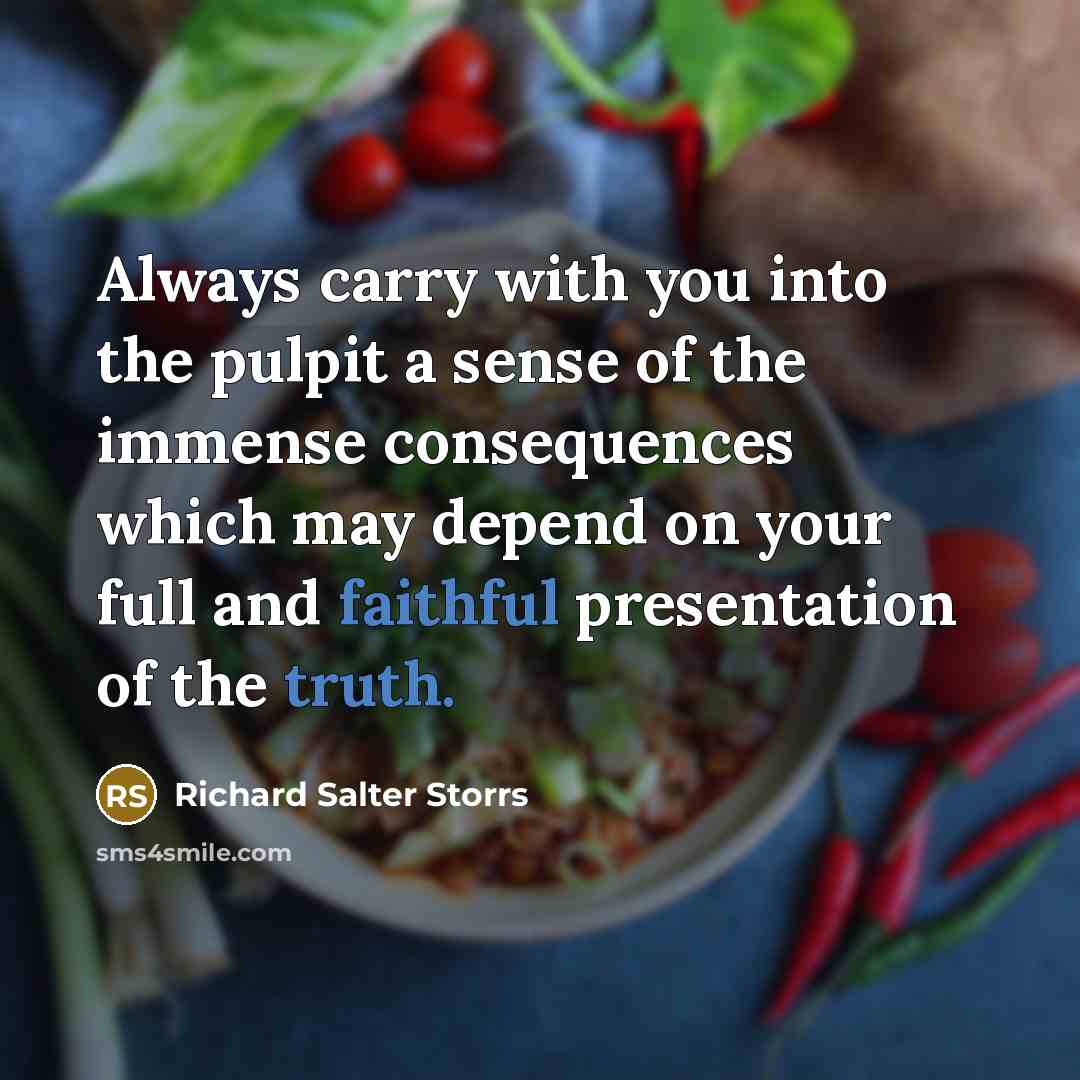 “Always carry with you into the pulpit a sense of the immense consequences which may depend on your full and faithful presentation of the truth.” quote by Richard Salter Storrs