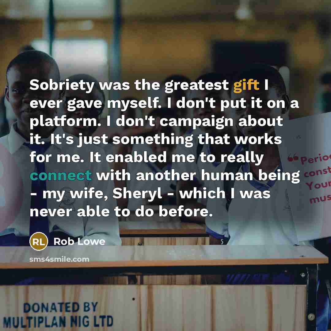 “Sobriety was the greatest gift I ever gave myself. I don't put it on a platform. I don't campaign about it. It's just something that works for me. It enabled me to really connect with another human being - my wife, Sheryl - which I was never able to do before.” quote by Rob Lowe