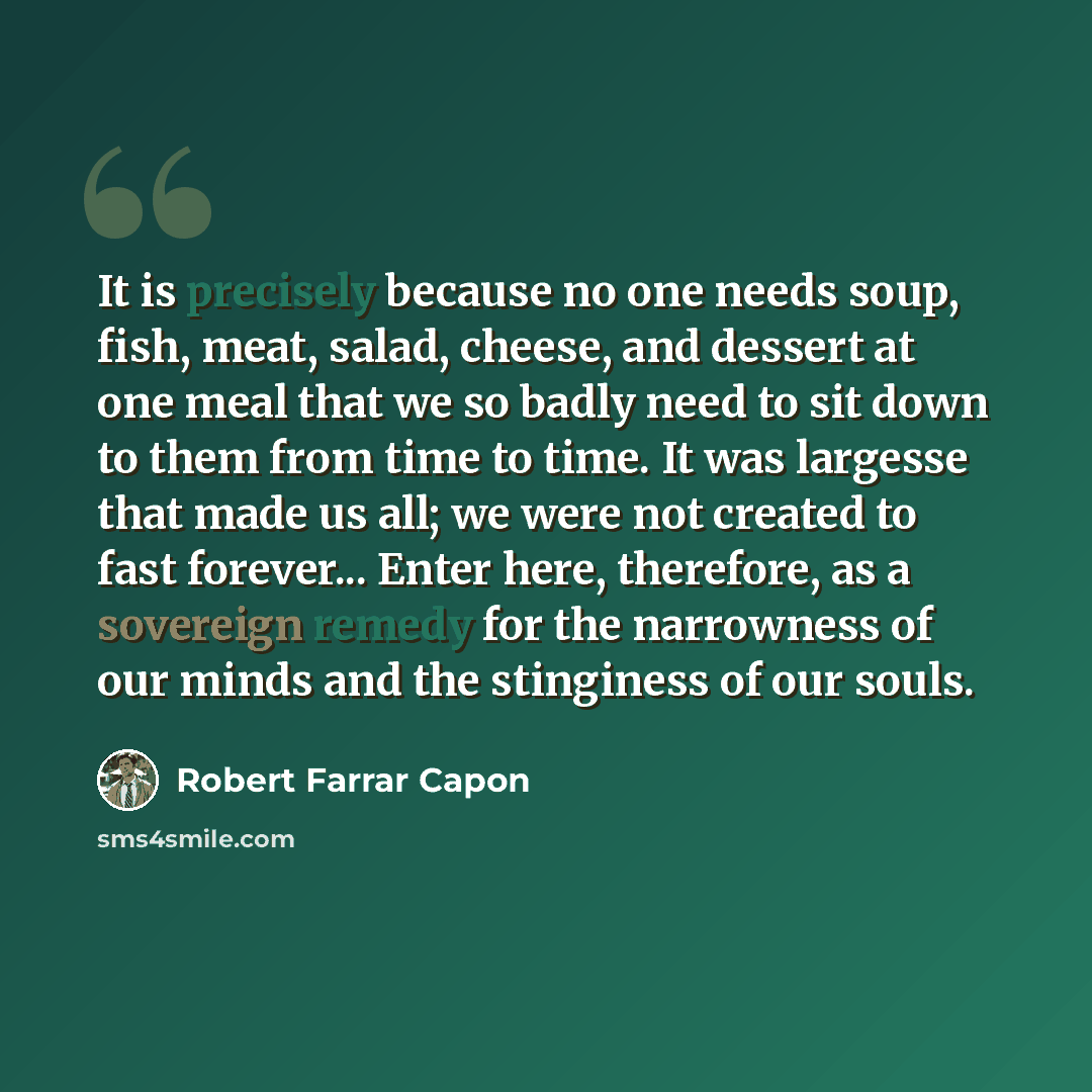 “It is precisely because no one needs soup, fish, meat, salad, cheese, and dessert at one meal that we so badly need to sit down to them from time to time. It was largesse that made us all; we were not created to fast forever... Enter here, therefore, as a sovereign remedy for the narrowness of our…” quote by Robert Farrar Capon