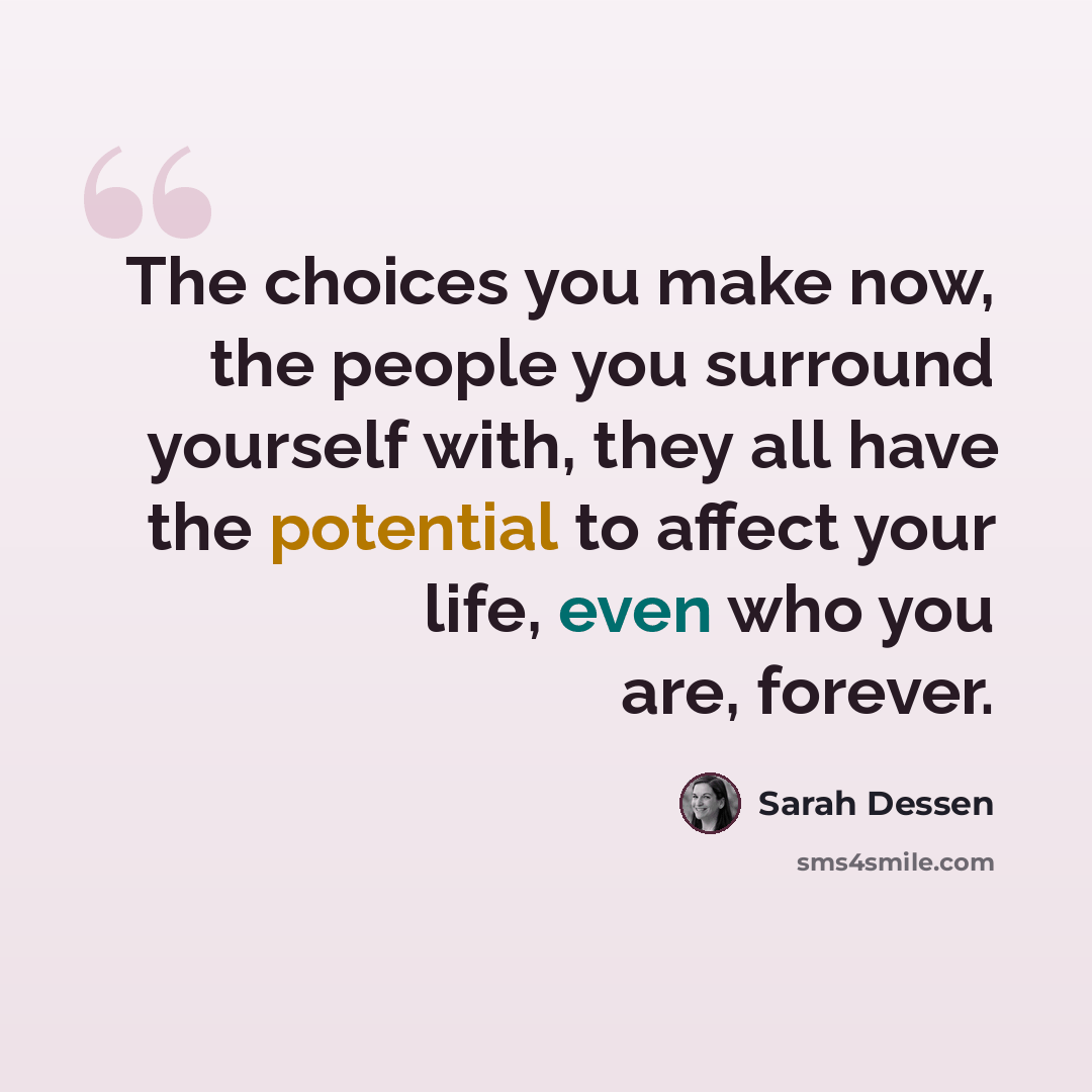 “The choices you make now, the people you surround yourself with, they all have the potential to affect your life, even who you are, forever.” quote by Sarah Dessen