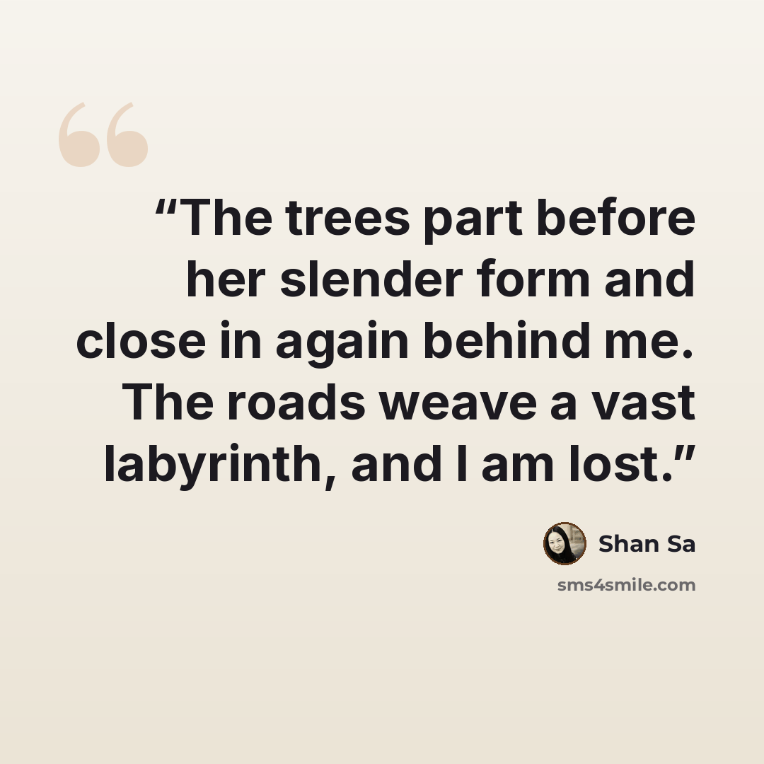 “The trees part before her slender form and close in again behind me. The roads weave a vast labyrinth, and I am lost.” quote by Shan Sa