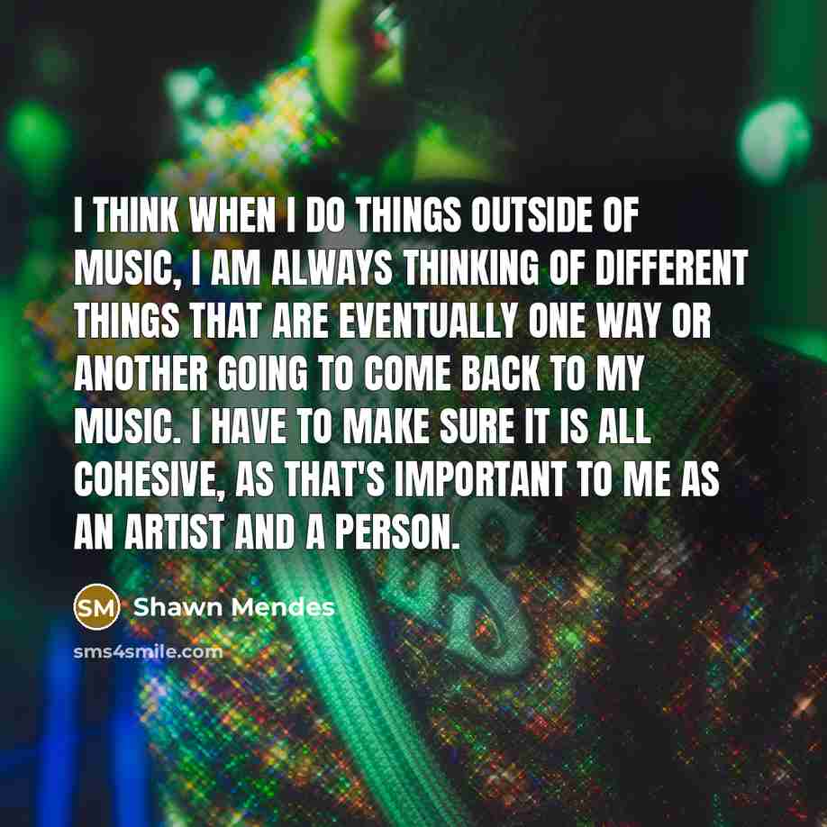 “I think when I do things outside of music, I am always thinking of different things that are eventually one way or another going to come back to my music. I have to make sure it is all cohesive, as that's important to me as an artist and a person.” quote by Shawn Mendes