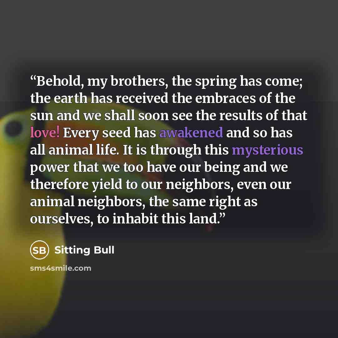 “Behold, my brothers, the spring has come; the earth has received the embraces of the sun and we shall soon see the results of that love! Every seed has awakened and so has all animal life. It is through this mysterious power that we too have our being and we therefore yield to our neighbors, even…” quote by Sitting Bull