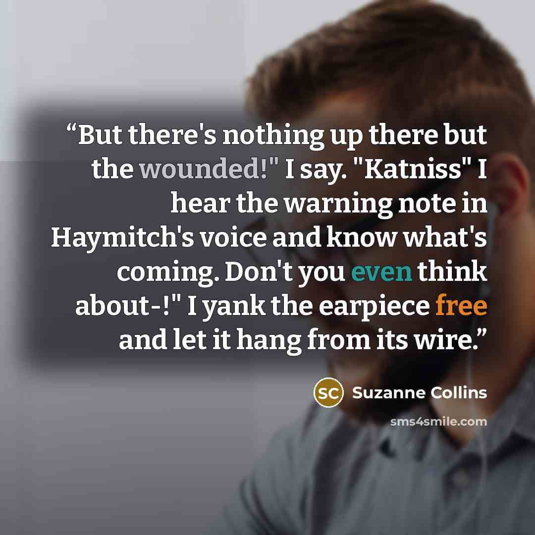 “But there's nothing up there but the wounded!" I say. "Katniss" I hear the warning note in Haymitch's voice and know what's coming. Don't you even think about-!" I yank the earpiece free and let it hang from its wire.” quote by Suzanne Collins