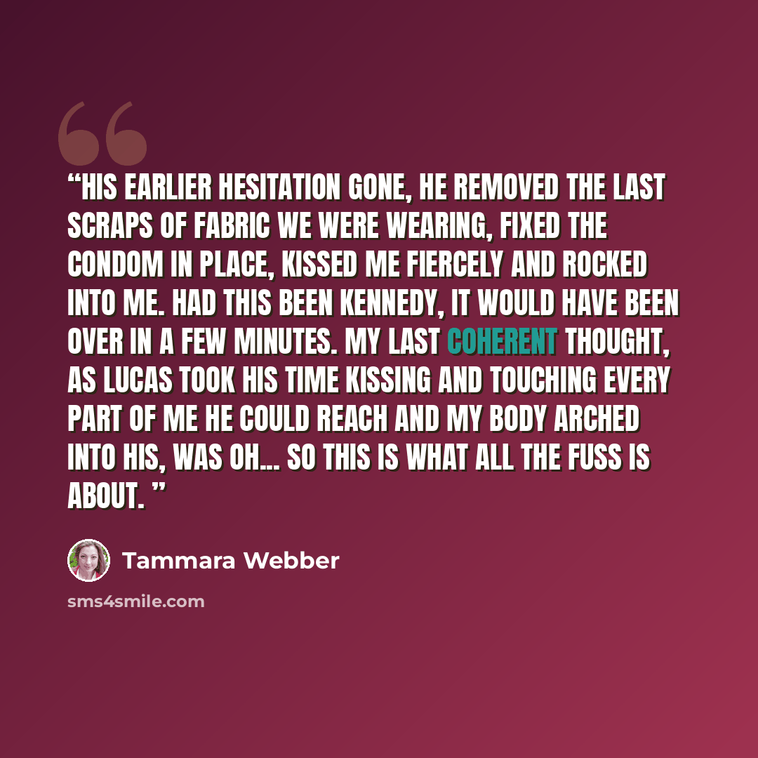“His earlier hesitation gone, he removed the last scraps of fabric we were wearing, fixed the condom in place, kissed me fiercely and rocked into me. Had this been Kennedy, it would have been over in a few minutes. My last coherent thought, as Lucas took his time kissing and touching every part of…” quote by Tammara Webber