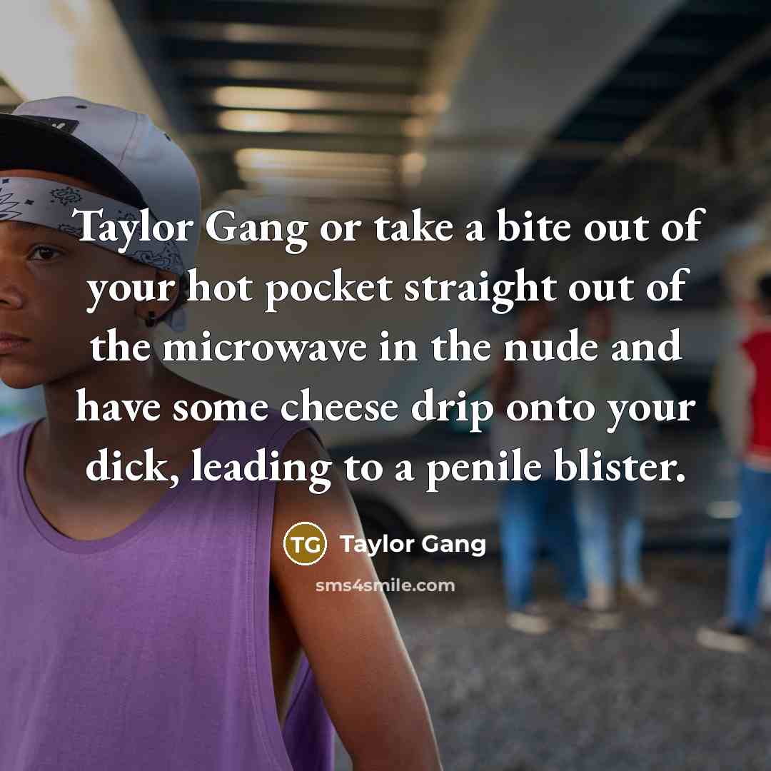 “Taylor Gang or take a bite out of your hot pocket straight out of the microwave in the nude and have some cheese drip onto your dick, leading to a penile blister.” quote by Taylor Gang